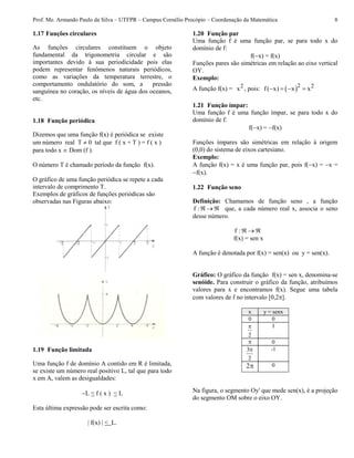Prof. Me. Armando Paulo da Silva – UTFPR – Campus Cornélio Procópio – Coordenação da Matemática 8
1.17 Funções circulares
As funções circulares constituem o objeto
fundamental da trigonometria circular e são
importantes devido à sua periodicidade pois elas
podem representar fenômenos naturais periódicos,
como as variações da temperatura terrestre, o
comportamento ondulatório do som, a pressão
sanguínea no coração, os níveis de água dos oceanos,
etc.
1.18 Função periódica
Dizemos que uma função f(x) é periódica se existe
um número real T  0 tal que f ( x + T ) = f ( x )
para todo x  Dom (f ).
O número T é chamado período da função f(x).
O gráfico de uma função periódica se repete a cada
intervalo de comprimento T.
Exemplos de gráficos de funções periódicas são
observadas nas Figuras abaixo:
1.19 Função limitada
Uma função f de domínio A contido em R é limitada,
se existe um número real positivo L, tal que para todo
x em A, valem as desigualdades:
L < f ( x ) < L
Esta última expressão pode ser escrita como:
| f(x) | < L.
1.20 Função par
Uma função f é uma função par, se para todo x do
domínio de f:
f(x) = f(x)
Funções pares são simétricas em relação ao eixo vertical
OY.
Exemplo:
A função f(x) = 2x , pois:  2 2f( x) x x   
1.21 Função ímpar:
Uma função f é uma função ímpar, se para todo x do
domínio de f:
f(x) = f(x)
Funções ímpares são simétricas em relação à origem
(0,0) do sistema de eixos cartesiano.
Exemplo:
A função f(x) = x é uma função par, pois f(x) = x =
f(x).
1.22 Função seno
Definição: Chamamos de função seno , a função
:f que, a cada número real x, associa o seno
desse número.
:f
f(x) = sen x
A função é denotada por f(x) = sen(x) ou y = sen(x).
Gráfico: O gráfico da função f(x) = sen x, denomina-se
senóide. Para construir o gráfico da função, atribuímos
valores para x e encontramos f(x). Segue uma tabela
com valores de f no intervalo [0,2].
x y = senx
0 0
2
 1
 0
2
3 -1
2 0
Na figura, o segmento Oy' que mede sen(x), é a projeção
do segmento OM sobre o eixo OY.
 