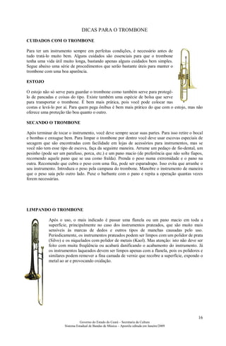 16
Governo do Estado do Ceará – Secretaria da Cultura
Sistema Estadual de Bandas de Música – Apostila editada em Janeiro/2009
DICAS PARA O TROMBONE
CUIDADOS COM O TROMBONE
Para ter um instrumento sempre em perfeitas condições, é necessário antes de
tudo tratá-lo muito bem. Alguns cuidados são essenciais para que o trombone
tenha uma vida útil muito longa, bastando apenas alguns cuidados bem simples.
Segue abaixo uma série de procedimentos que serão bastante úteis para manter o
trombone com uma boa aparência.
ESTOJO
O estojo não só serve para guardar o trombone como também serve para protegê-
lo de pancadas e coisas do tipo. Existe também uma espécie de bolsa que serve
para transportar o trombone. É bem mais prática, pois você pode colocar nas
costas e levá-lo por aí. Para quem pega ônibus é bem mais prático do que com o estojo, mas não
oferece uma proteção tão boa quanto o outro.
SECANDO O TROMBONE
Após terminar de tocar o instrumento, você deve sempre secar suas partes. Para isso retire o bocal
e bombas e enxugue bem. Para limpar o trombone por dentro você deve usar escovas especiais de
secagem que são encontradas com facilidade em lojas de acessórios para instrumentos, mas se
você não tem esse tipo de escova, faça da seguinte maneira. Arrume um pedaço de fio-dental, um
pesinho (pode ser um parafuso, porca, etc.) e um pano macio (de preferência que não solte fiapos,
recomendo aquele pano que se usa como fralda). Prenda o peso numa extremidade e o pano na
outra. Recomendo que cubra o peso com uma fita, pode ser esparadrapo. Isso evita que arranhe o
seu instrumento. Introduza o peso pela campana do trombone. Manobre o instrumento de maneira
que o peso saia pelo outro lado. Puxe o barbante com o pano e repita a operação quantas vezes
forem necessárias.
LIMPANDO O TROMBONE
Após o uso, o mais indicado é passar uma flanela ou um pano macio em toda a
superfície, principalmente no caso dos instrumentos prateados, que são muito mais
sensíveis às marcas de dedos e outros tipos de manchas causadas pelo uso.
Periodicamente, os instrumentos prateados podem ser limpos com um polidor de prata
(Silvo) e os niquelados com polidor de metais (Kaol). Mas atenção: isto não deve ser
feito com muita freqüência ou acabará danificando o acabamento do instrumento. Já
os instrumentos laqueados devem ser limpos apenas com a flanela, pois os polidores e
similares podem remover a fina camada de verniz que recobre a superfície, expondo o
metal ao ar e provocando oxidação.
 