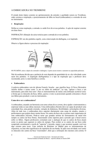 5
Governo do Estado do Ceará – Secretaria da Cultura
Sistema Estadual de Bandas de Música – Apostila editada em Janeiro/2009
A EMBOCADURA NO TROMBONE
O estudo deste tópico consiste no aprimoramento da emissão e qualidade sonora no Trombone,
onde veremos a respiração, o posicionamento do lábio no bocal (embocadura) e a emissão do som
no instrumento.
• Respiração:
Define-se como respiração, a entrada e a saída livre do ar nos pulmões. A ação de respirar consiste
em duas fases:
INSPIRAÇÃO: dilatação da caixa torácica para a entrada de ar nos pulmões.
EXPIRAÇÃO: ato dos pulmões expelir, com a intervenção do diafragma, o ar inspirado.
Observe a figura abaixo o processo de respiração:
OS PULMÕES, antes e depois de contraído o diafragma. A parte escura mostra o aumento na capacidade pulmonar.
Não há nenhuma dúvida que a potência do som depende da quantidade de ar e da velocidade como
saem dos pulmões. A respiração diafragmática é o tipo de respiração que o professor deve
recomendar, pois é a mais benéfica e correta.
• Embocadura
A palavra embocadura vem do idioma Francês: bouche - que significa boca. O Novo Dicionário
Aurélio define o termo como "o ato ou efeito de embocar", ou seja, "aplicar a boca a um
instrumento, para dele tirar sons". Para os instrumentistas de metal, uma definição aceitável seria:
a forma que os músculos da boca, lábios, queixo e rosto se posicionam quando colocamos o bocal
nos lábios para produzir o som no instrumento..
Como deve ser a embocadura?
A embocadura, atuando em harmonia com uma coluna de ar correta, deve ajudar o instrumentista a
expressar todas as suas idéias musicais. Uma embocadura eficiente deve ser capaz de produzir uma
sonoridade boa, uma grande extensão, variação de dinâmicas, flexibilidade e articulações diversas.
Além de tudo isso, a embocadura deve suportar diariamente uma carga de estudos, ensaios e
performances que podem durar muitas horas. Os cantos da boca são os pontos mais importantes de
uma embocadura eficiente. Pode-se notar que grandes artistas de instrumentos de metal têm
sempre os cantos da boca firmes, funcionando como suportes para a pressão que o bocal exerce
sobre os lábios. Alguns professores costumam usar a analogia de que os cantos da boca atuam
como os postes que seguram os cabos de energia. Para avaliar se os cantos da sua boca estão
cumprindo corretamente a tarefa de "suportar" a pressão, repare o que acontece quando você tem
algo extenso para tocar. Uma sinfonia de Bruckner ou Mahler para os instrumentistas de
orquestras, ou uma obra significativa do repertório da sua banda. Se após essa atividade você sentir
os músculos dos cantos da boca "exercitados", diria que a utilização dos mesmos está correta. O
 