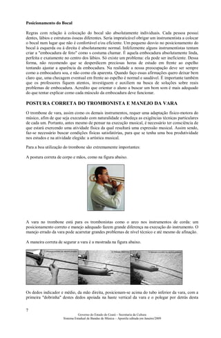 7
Governo do Estado do Ceará – Secretaria da Cultura
Sistema Estadual de Bandas de Música – Apostila editada em Janeiro/2009
Posicionamento do Bocal
Regras com relação à colocação do bocal são absolutamente individuais. Cada pessoa possui
dentes, lábios e estruturas ósseas diferentes. Seria impraticável obrigar um instrumentista a colocar
o bocal num lugar que não é confortável e/ou eficiente. Um pequeno desvio no posicionamento do
bocal à esquerda ou à direita é absolutamente normal. Infelizmente alguns instrumentistas tentam
criar a "embocadura de foto" como s costuma chamar. É aquela embocadura absolutamente linda,
perfeita e exatamente no centro dos lábios. Só existe um problema: ela pode ser ineficiente. Dessa
forma, não recomendo que se desperdicem preciosas horas de estudo em frente ao espelho
tentando ajustar a aparência da embocadura. Na realidade a nossa preocupação deve ser sempre
como a embocadura soa, e não como ela aparenta. Quando faço essas afirmações quero deixar bem
claro que, uma checagem eventual em frente ao espelho é normal e saudável. É importante também
que os professores fiquem atentos, investiguem e auxiliem na busca de soluções sobre reais
problemas de embocadura. Acredito que orientar o aluno a buscar um bom som é mais adequado
do que tentar explicar como cada músculo da embocadura deve funcionar.
POSTURA CORRETA DO TROMBONISTA E MANEJO DA VARA
O trombone de vara, assim como os demais instrumentos, requer uma adaptação físico-motora do
músico, afim de que seja executado com naturalidade e obedeça as exigências técnicas particulares
de cada um. Portanto, antes mesmo de pensar na execução musical, é necessário ter consciência de
que estará exercendo uma atividade física da qual resultará uma expressão musical. Assim sendo,
faz-se necessário buscar condições físicas satisfatórias, para que se tenha uma boa produtividade
nos estudos e na atividade elegida: a artística musical.
Para a boa utilização do trombone são extremamente importantes:
A postura correta de corpo e mãos, como na figura abaixo.
A vara no trombone está para os trombonistas como o arco nos instrumentos de corda: um
posicionamento correto e manejo adequado fazem grande diferença na execução do instrumento. O
manejo errado da vara pode acarretar grandes problemas de nível técnico e até mesmo de afinação.
A maneira correta de segurar a vara é a mostrada na figura abaixo.
Os dedos indicador e médio, da mão direita, posicionam-se acima do tubo inferior da vara, com a
primeira "dobrinha" destes dedos apoiada na haste vertical da vara e o polegar por detrás desta
 