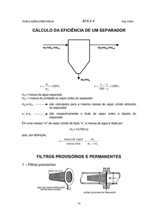 TUBULAÇÕES INDUSTRIAS AULA 4 Prof. Clélio
14
CÁLCULO DA EFICIÊNCIA DE UM SEPARADOR
m1=mv1+mu1 m2=mv2+mu2
m3=ma
%
100
1
×
=
u
a
m
m
e %
100
100 1
1
2
×
−
−
=
x
x
x
e
ma = massa de água separada
mu1 = massa de umidade no vapor antes do separador
ma e mu1 são calculados para a mesma massa de vapor úmido entrando
no separador
x1 e x2 são respectivamente o título do vapor antes e depois do
separador
Em uma massa “m” de vapor úmido de título “x”, a massa de água é dada por
mu = m(100-x)
pois, por definição,
total
massa
vapor
de
massa
x =
a
v
v
m
m
m
+
=
FILTROS PROVISÓRIOS E PERMANENTES
1 – Filtros provisórios
 