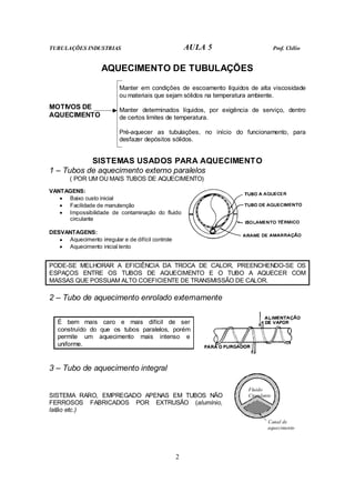 TUBULAÇÕES INDUSTRIAS AULA 5 Prof. Clélio
2
AQUECIMENTO DE TUBULAÇÕES
Manter em condições de escoamento líquidos de alta viscosidade
ou materiais que sejam sólidos na temperatura ambiente.
Manter determinados líquidos, por exigência de serviço, dentro
de certos limites de temperatura.
MOTIVOS DE
AQUECIMENTO
Pré-aquecer as tubulações, no início do funcionamento, para
desfazer depósitos sólidos.
SISTEMAS USADOS PARA AQUECIMENTO
1 – Tubos de aquecimento externo paralelos
( POR UM OU MAIS TUBOS DE AQUECIMENTO)
VANTAGENS:
• Baixo custo inicial
• Facilidade de manutenção
• Impossibilidade de contaminação do fluido
circulante
DESVANTAGENS:
• Aquecimento irregular e de difícil controle
• Aquecimento inicial lento
PODE-SE MELHORAR A EFICIÊNCIA DA TROCA DE CALOR, PREENCHENDO-SE OS
ESPAÇOS ENTRE OS TUBOS DE AQUECIMENTO E O TUBO A AQUECER COM
MASSAS QUE POSSUAM ALTO COEFICIENTE DE TRANSMISSÃO DE CALOR.
2 – Tubo de aquecimento enrolado externamente
É bem mais caro e mais difícil de ser
construído do que os tubos paralelos, porém
permite um aquecimento mais intenso e
uniforme.
3 – Tubo de aquecimento integral
SISTEMA RARO, EMPREGADO APENAS EM TUBOS NÃO
FERROSOS FABRICADOS POR EXTRUSÃO (alumínio,
latão etc.)
Canal de
aquecimento
Fluido
Circulante
 