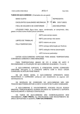 TUBULAÇÕES INDUSTRIAS AULA 1 Prof. Clélio
11
TUBOS DE AÇO-CARBONO ( Chamados de uso geral)
BAIXO CUSTO REPRESENTA
EXCELENTES QUALIDADES MECÂNICAS 90% DOS TUBOS
FÁCIL DE SOLDAR E DE CONFORMAR DAS INDUSTRIAS
UTILIZADO PARA: Água doce, vapor, condensado, ar comprimido, óleo,
gases e muitos outros fluidos pouco corrosivos.
450ºC para serviço severo
480ºC para serviço não severo
LIMITES DE TRABALHO
520ºC máximo em picos
PELA TEMPERATURA
370ºC começa deformação por fluência
530ºC oxidação intensa (escamação)
-45ºC torna-se quebradiço
EXITEM ACOS-CARBONO ESPECIAIS PARA BAIXAS TEMPERATURAS
COM MENOS CARBONO E MAIS MANGANÊS
PARA TEMPERATURAS ABAIXO DE 0ºC E ACIMA DE 400ºC É
RECOMENDADO A UTILIZAÇÃO DE AÇO-CARBONO ACALMADO ( 1% de Si)
O AÇO-CARBONO EXPOSTO À ATMOSFERA SOFRE CORROSÃO
UNIFORME (ferrugem) E O CONTATO DIRETO COM O SOLO CAUSA
CORROSÃO ALVEOLAR PENETRANTE.
DE UM MODO GERAL O AÇO-CARBONO APRESENTA BAIXA
RESISTÊNCIA À CORROSÃO (utiliza-se com revestimento ou joga-se com
sobreespessura).
OS RESÍDUOS DE CORROSÃO DO AÇO-CARBONO NÃO SÃO
TÓXICOS MAS PODEM AFETAR A COR E O GOSTO DO FLUIDO CONDUZIDO.
O AÇO-CARBONO É VIOLENTAMENTE ATACADO PELOS ÁCIDOS
MINERAIS, PRINCIPALMENTE QUANDO DILUIDOS OU QUENTES E SUPORTA
RAZOAVELMENTE O SERVIÇO COM ÁLCALIS.
OS TUBOS DE AÇO-CARBONO SÃO COMERCIALIZADOS SEM
TRATAMENTO (TUBO PRETO) OU PROTEGIDOS COM REVESTIMENTO DE
ZINCO DEPOSITADO A QUENTE (TUBO GALVANIZADO).
 