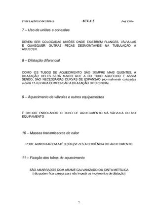 TUBULAÇÕES INDUSTRIAS AULA 5 Prof. Clélio
7
7 – Uso de uniões e conexões
DEVEM SER COLOCADAS UNIÕES ONDE EXISTIREM FLANGES, VÁLVULAS
E QUAISQUER OUTRAS PEÇAS DESMONTÁVEIS NA TUBULAÇÃO A
AQUECER.
8 – Dilatação diferencial
COMO OS TUBOS DE AQUECIMENTO SÃO SEMPRE MAIS QUENTES, A
DILATAÇÃO DELES SERÁ MAIOR QUE A DO TUBO AQUECIDO E ASSIM
SENDO, SÃO NECESSÁRIAS CURVAS DE EXPANSÃO (normalmente colocadas
a cada 15 m) PARA COMPENSAR A DILATAÇÃO DIFERENCIAL
9 – Aquecimento de válvulas e outros equipamentos
É OBTIDO ENROLANDO O TUBO DE AQUECIMENTO NA VÁLVULA OU NO
EQUIPAMENTO
10 – Massas transmissoras de calor
PODE AUMENTAR EM ATÉ 3 (três) VEZES A EFICIÊNCIA DO AQUECIMENTO
11 – Fixação dos tubos de aquecimento
SÃO AMARRADOS COM ARAME GALVANIZADO OU CINTA METÁLICA
(não podem ficar presos para não impedir os movimentos de dilatação)
 