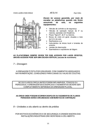 TUBULAÇÕES INDUSTRIAS AULA 6 Prof. Clélio
10
Devem ter acesso garantido, por meio de
escadas ou plataformas quando não forem
acessíveis do solo, os seguintes
equipamentos:
• Válvulas de controle ou de segurança.
• Válvulas de operação manual, de 4” ou
maiores, operadas com freqüência.
• Peças “figura 8”, de 4” ou maiores.
• Bocas de visita em geral, situadas a mais
de 3,0 m do solo
• Resfriadores a ar
• Instrumentos de leitura local e tomadas de
amostra
• Janelas de observação
• Queimadores e sopradores de fuligem.
AS PLATAFORMAS SEMPRE DEVEM TER DOIS ACESSOS POR LADOS OPOSTOS;
UM DOS ACESSOS PODE SER UMA ESCADA VERTICAL (escada de marinheiro)
7 – Drenagem
A DRENAGEM É FEITA POR GRAVIDADE, COM CAIMENTOS ADEQUADOS
NA PAVIMENTAÇÃO, CONDUZINDO PARA CAIXAS OU VALAS DE COLETAS.
SE OS FLUIDOS CIRCULANTES FOREM INFLAMÁVEIS, TÓXICOS OU
PERIGOSOS, A DRENAGEM DOS DESPEJOS E VAZAMENTOS DEVERÁ SER
COMPLETAMENTE SEPARADA DA DRENAGEM PLUVIAL.
AS ÁREAS ONDE POSSAM OCORRER DESPEJOS OU VAZAMENTOS DE FLUIDOS
PERIGOSOS SERÃO CIRCUNDADAS COM MURETAS DE CONTENÇÃO
8 – Unidades a céu aberto ou dentro de prédios
POR MOTIVOS ECONÔMICOS E DE SEGURANÇA A GRANDE MAIORIA DAS
INSTALAÇÕES INDUSTRIAIS SÃO MONTADAS A CÉU ABERTO.
 