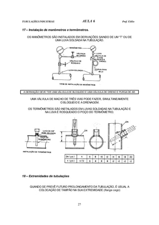 TUBULAÇÕES INDUSTRIAS AULA 6 Prof. Clélio
27
17 – Instalação de manômetros e termômetros.
OS MANÔMETROS SÃO INSTALADOS EM DERIVAÇÕES SAINDO DE UM “T” OU DE
UMA LUVA SOLDADA NA TUBULAÇÃO.
A DERIVAÇÃO DEVE TER UMA VÁLVULA DE BLOQUEIO E UMA VÁLVULA DE DRENO E PURGA DE AR.
UMA VÁLVULA DE MACHO DE TRÊS VIAS PODE FAZER, SIMULTANEAMENTE
O BLOQUEIO E A DRENAGEM.
OS TERMÔMETROS SÃO INSTALADOS EM LUVAS SOLDADAS NA TUBULAÇÃO E
NA LUVA É ROSQUEADO O POÇO DO TERMÔMETRO.
18 – Extremidades de tubulações
QUANDO SE PREVÊ FUTURO PROLONGAMENTO DA TUBULAÇÃO, É USUAL A
COLOCAÇÃO DE TAMPÃO NA SUA EXTREMIDADE (flange cego)
 
