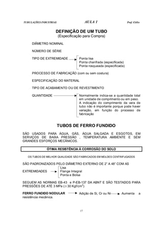 TUBULAÇÕES INDUSTRIAS AULA 1 Prof. Clélio
17
DEFINIÇÃO DE UM TUBO
(Especificação para Compra)
DIÂMETRO NOMINAL
NÚMERO DE SÉRIE
TIPO DE EXTREMIDADE Ponta lisa
Ponta chanfrada (especificada)
Ponta rosqueada (especificada)
PROCESSO DE FABRICAÇÃO (com ou sem costura)
ESPECIFICAÇÃO DO MATERIAL
TIPO DE ACABAMENTO OU DE REVESTIMENTO
QUANTIDADE Normalmente indica-se a quantidade total
em unidade de comprimento ou em peso.
A indicação do comprimento da vara de
tubo não é importante porque pode haver
variação, em função do processo de
fabricação
TUBOS DE FERRO FUNDIDO
SÃO USADOS PARA ÁGUA, GÁS, ÁGUA SALGADA E ESGOTOS, EM
SERVIÇOS DE BAIXA PRESSÃO , TEMPERATURA AMBIENTE E SEM
GRANDES ESFORÇOS MECÂNICOS.
ÓTIMA RESISTÊNCIA À CORROSÃO DO SOLO
OS TUBOS DE MELHOR QUALIDADE SÃO FABRICADOS EM MOLDES CENTRIFUGADOS
SÃO PADRONIZADOS PELO DIÂMETRO EXTERNO DE 2” A 48” COM AS
Lisa
EXTREMIDADES Flange Integral
Ponta e Bolsa
SEGUEM AS NORMAS EB-43 e P-EB-137 DA ABNT E SÃO TESTADOS PARA
PRESSÕES DE ATÉ 3 MPa (≅ 30 Kgf/cm2
)
FERRO FUNDIDO NODULAR Adição de Si, Cr ou Ni Aumenta a
resistência mecânica.
 