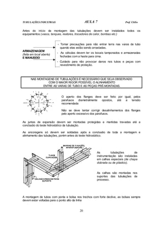 TUBULAÇÕES INDUSTRIAS AULA 7 Prof. Clélio
20
Antes do início da montagem das tubulações devem ser instalados todos os
equipamentos (vasos, tanques, reatores, trocadores de calor, bombas etc.)
- Tomar precauções para não entrar terra nas varas de tubo
quando elas estão sendo arrastadas.
- As válvulas devem ter os bocais tamponados e armazenadas
fechadas com a haste para cima.
ARMAZENAGEM
(feita em local aberto)
E MANUSEIO
- Cuidado para não provocar danos nos tubos e peças com
revestimento de proteção.
NAS MONTAGENS DE TUBULAÇÕES É NECESSÁRIO QUE SEJA OBSERVADO
COM O MAIOR RIGOR POSSÍVEL O ALINHAMENTO
ENTRE AS VARAS DE TUBO E AS PEÇAS PRÉ-MONTADAS.
O aperto dos flanges deve ser feito por igual, pelos
parafusos diametralmente opostos, até a tensão
recomendada
Não se deve tentar corrigir desalinhamentos dos flanges
pelo aperto excessivo dos parafusos.
As juntas de expansão devem ser montadas protegidas e mantidas travadas até a
conclusão do teste hidrostático da tubulação.
As ancoragens só devem ser soldadas após a conclusão de toda a montagem e
alinhamento das tubulações, porém antes do teste hidrostático.
As tubulações de
instrumentação são instaladas
em calhas especiais (de chapa
dobrada ou de plástico).
As calhas são montadas nos
suportes das tubulações de
processo.
A montagem de tubos com ponta e bolsa nos trechos com forte declive, as bolsas sempre
devem estar voltadas para o ponto alto da linha
 