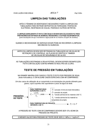 TUBULAÇÕES INDUSTRIAS AULA 7 Prof. Clélio
21
LIMPEZA DAS TUBULAÇÕES
APÓS O TÉRMINO DA MONTAGEM É NECESSÁRIO FAZER A LIMPEZA DAS
TUBULAÇÕES PARA RETIRAR DEPÓSITOS DE FERRUGEM, PONTAS DE
ELETRODO, RESPINGOS DE SOLDA, POEIRAS E OUTROS DETRITOS.
A LIMPEZA GERALMENTE É FEITA COM ÁGUA E DEVEM SER COLOCADOS FILTROS
PROVISÓRIOS NA ENTRADA DE BOMBAS, MEDIDORES, E OUTROS EQUIPAMENTOS.
(para tubulações de aço inoxidáveis a água pode ter no máximo 30 ppm de cloretos)
QUANDO A NECESSIDADE DO SERVIÇO EXIGIR PODE-SE RECORRER A LIMPEZAS
MECÂNICAS OU QUÍMICAS.
ANTES DA LIMPEZA DEVEM SER RETIRADAS DA TUBULAÇÃO AS VÁLVULAS DE
RETENÇÃO E DE CONTROLE, AS PLACAS DE ORIFÍCIO E TAMBÉM
AS VÁLVULAS DE SEGURANÇA E DE ALIVIO.
AS TUBULAÇÕES DESTINADAS A ÁGUA POTÁVEL DEVEM SOFRER DESINFECÇÃO
FEITA COM SOLUÇÃO COM NO MÍNIMO 50 MG/LITRO DE CLORO.
TESTE DE PRESSÃO EM TUBULAÇÕES
NA GRANDE MAIORIA DOS CASOS O TESTE É FEITO POR PRESSÃO DE ÁGUA
(teste hidrostático); E EM ALGUNS CASOS ESPECIAIS COM AR COMPRIMIDO.
Um dos casos de utilização de ar comprimido é em tubulações de grande diâmetro para
gases, cujos suportes não suportariam o peso da água do teste.
PARA TEMPERATURAS
SUPERIORES A 340 °C
h
c
t
S
PS
P
5
,
1
= ; onde:
t
P = pressão mínima de teste hidrostático.
P = pressão de projeto
c
S = tensão admissível do material a 340 °C
h
S = tensão admissível do material na
temperatura de projeto
PRESSÕES
DE TESTE
PARA TEMPERATURA DE PROJETO
INFERIOR A 340 °C t
P = 1,5 P
A PRESSÃO DE TESTE COM AR COMPRIMIDO DEVERÁ SER 10% ACIMA DA
PRESSÃO DE PROJETO.
O MENOR VALOR PARA PRESSÃO DE TESTE DEVE SER 0,1 MPa (≅ 1 kgf/cm2
)
 