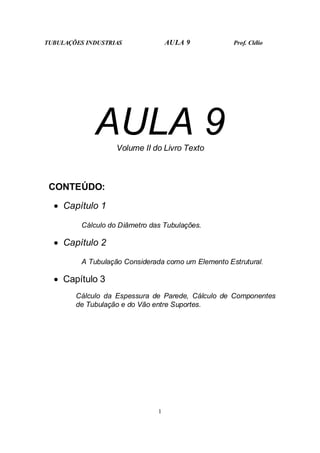 TUBULAÇÕES INDUSTRIAS AULA 9 Prof. Clélio
1
AULA 9
Volume II do Livro Texto
CONTEÚDO:
• Capítulo 1
Cálculo do Diâmetro das Tubulações.
• Capítulo 2
A Tubulação Considerada como um Elemento Estrutural.
• Capítulo 3
Cálculo da Espessura de Parede, Cálculo de Componentes
de Tubulação e do Vão entre Suportes.
 