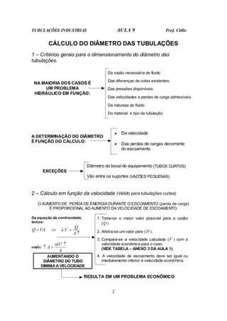 TUBULAÇÕES INDUSTRIAS AULA 9 Prof. Clélio
2
CÁLCULO DO DIÂMETRO DAS TUBULAÇÕES
1 – Critérios gerais para o dimensionamento do diâmetro das
tubulações.
NA MAIORIA DOS CASOS É
UM PROBLEMA
HIDRÁULICO EM FUNÇÃO:
Da vazão necessária de fluido
Das diferenças de cotas existentes
Das pressões disponíveis
Das velocidades e perdas de carga admissíveis
Da natureza do fluido
Do material e tipo da tubulação
• Da velocidade
A DETERMINAÇÃO DO DIÂMETRO
É FUNÇÃO DO CÁLCULO:
• Das perdas de cargas decorrente
do escoamento
EXCEÇÕES
Diâmetro do bocal do equipamento (TUBOS CURTOS)
Vão entre os suportes (VAZÕES PEQUENAS)
2 – Cálculo em função da velocidade (Válido para tubulações curtas)
O AUMENTO DE PERDA DE ENERGIA DURANTE O ESCOAMENTO (perda de carga)
É PROPORCIONAL AO AUMENTO DA VELOCIDADE DE ESCOAMENTO.
Da equação da continuidade,
temos:
↑
=
↓
⇒
=
A
Q
V
VA
Q
onde:
4
2
↑
=
↑
D
A
π
AUMENTANDO O
DIÂMETRO DO TUBO
DIMINUI A VELOCIDADE
1. Toma-se o maior valor possível para a vazão
(Q) .
2. Arbitra-se um valor para (D ).
3. Compara-se a velocidade calculada (V ) com a
velocidade econômica para o caso.
(VIDE TABELA – ANEXO 3 DA AULA 1)
4. A velocidade de escoamento deve ser igual ou
imediatamente inferior à velocidade econômica.
RESULTA EM UM PROBLEMA ECONÔMICO
 