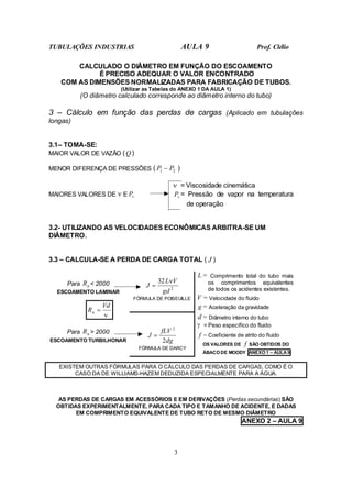 TUBULAÇÕES INDUSTRIAS AULA 9 Prof. Clélio
3
CALCULADO O DIÂMETRO EM FUNÇÃO DO ESCOAMENTO
É PRECISO ADEQUAR O VALOR ENCONTRADO
COM AS DIMENSÕES NORMALIZADAS PARA FABRICAÇÃO DE TUBOS.
(Utilizar as Tabelas do ANEXO 1 DA AULA 1)
(O diâmetro calculado corresponde ao diâmetro interno do tubo)
3 – Cálculo em função das perdas de cargas (Aplicado em tubulações
longas)
3.1– TOMA-SE:
MAIOR VALOR DE VAZÃO (Q)
MENOR DIFERENÇA DE PRESSÕES ( 2
1 P
P − )
ν = Viscosidade cinemática
MAIORES VALORES DE ν E v
P v
P = Pressão de vapor na temperatura
de operação
3.2- UTILIZANDO AS VELOCIDADES ECONÔMICAS ARBITRA-SE UM
DIÂMETRO.
3.3 – CALCULA-SE A PERDA DE CARGA TOTAL ( J )
L = Comprimento total do tubo mais
os comprimentos equivalentes
de todos os acidentes existentes.
V = Velocidade do fluido
2
32
gd
V
L
J
ν
=
FÓRMULA DE POISEUILLE
g = Aceleração da gravidade
d = Diâmetro interno do tubo
γ = Peso específico do fluido
Para n
R < 2000
ESCOAMENTO LAMINAR
ν
Vd
Rn =
Para n
R > 2000
ESCOAMENTO TURBILHONAR dg
fLV
J
2
2
=
FÓRMULA DE DARCY
f = Coeficiente de atrito do fluido
OS VALORES DE f SÃO OBTIDOS DO
ÁBACO DE MOODY ANEXO 1 – AULA 9
EXISTEM OUTRAS FÓRMULAS PARA O CÁLCULO DAS PERDAS DE CARGAS; COMO É O
CASO DA DE WILLIAMS-HAZEM DEDUZIDA ESPECIALMENTE PARA A ÁGUA.
AS PERDAS DE CARGAS EM ACESSÓRIOS E EM DERIVAÇÕES (Perdas secundárias) SÃO
OBTIDAS EXPERIMENTALMENTE, PARA CADA TIPO E TAMANHO DE ACIDENTE, E DADAS
EM COMPRIMENTO EQUIVALENTE DE TUBO RETO DE MESMO DIÂMETRO
ANEXO 2 – AULA 9
 