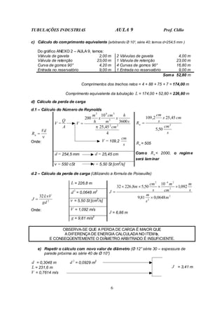 TUBULAÇÕES INDUSTRIAS AULA 9 Prof. Clélio
6
c) Cálculo do comprimento equivalente (arbitrando Ø 10”, série 40; temos d=254,5 mm )
Do gráfico ANEXO 2 – AULA 9, temos:
Válvula de gaveta 2,00 m 2 Válvulas de gaveta 4,00 m
Válvula de retenção 23,00 m 1 Válvula de retenção 23,00 m
Curva de gomos 90° 4,20 m 4 Curvas de gomos 90° 16,80 m
Entrada no reservatório 9,00 m 1 Entrada no reservatório 9,00 m
Soma 52,80 m
Comprimentos dos trechos retos = 4 + 88 + 75 + 7 = 174,00 m
Comprimento equivalente da tubulação L = 174,00 + 52,80 = 226,80 m
d) Cálculo da perda de carga
d.1 – Cálculo do Número de Reynolds
V =
A
Q
4
45
,
25
3600
10
200
2
2
3
3
6
3
cm
s
h
x
m
cm
x
h
m
V
π
=
V = 109,2
s
cm
d = 254,5 mm d = 25,45 cm
ν
Vd
Rn =
Onde:
ν = 550 cSt ν = 5,50 St [cm2
/s]
s
cm
cm
x
s
cm
Rn 2
50
,
5
45
,
25
2
,
109
=
n
R = 505
Como n
R < 2000, o regime
será laminar
d.2 – Cálculo da perda de carga (Utilizando a fórmula de Poiseuille)
L = 226,8 m
2
d = 0,0648 m2
ν = 5,50 St [cm2
/s]
V = 1,092 m/s
2
32
gd
V
L
J
ν
=
Onde:
g = 9,81 m/s2
2
2
2
2
4
2
0648
,
0
81
,
9
092
,
1
10
50
,
5
8
,
226
32
m
s
m
s
m
cm
m
s
cm
m
J
×
×
×
×
×
=
−
J = 6,86 m
OBSERVA-SE QUE A PERDA DE CARGA É MAIOR QUE
A DIFERENÇA DE ENERGIA CALCULADA NO ITEM b,
E CONSEQÜENTEMENTE O DIÂMETRO ARBITRADO É INSUFICIENTE.
e) Repetir o cálculo com novo valor de diâmetro (Ø 12” série 30 – espessura de
parede próxima ao série 40 de Ø 10”)
d = 0,3048 m
2
d = 0,0929 m2
L = 231,6 m
V = 0,7614 m/s
J = 3,41 m
 