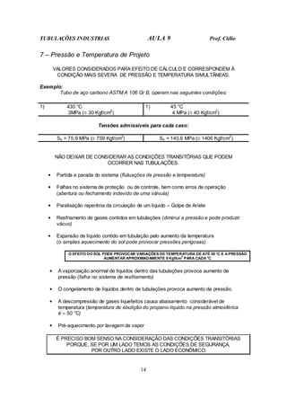 TUBULAÇÕES INDUSTRIAS AULA 9 Prof. Clélio
14
7 – Pressão e Temperatura de Projeto
VALORES CONSIDERADOS PARA EFEITO DE CÁLCULO E CORRESPONDEM À
CONDIÇÃO MAIS SEVERA DE PRESSÃO E TEMPERATURA SIMULTÂNEAS.
Exemplo:
Tubo de aço carbono ASTM A 106 Gr B, operam nas seguintes condições:
1) 430 °C
3MPa (≅ 30 Kgf/cm2
)
1) 45 °C
4 MPa (≅ 40 Kgf/cm2
)
Tensões admissíveis para cada caso:
Sh = 75,9 MPa (≅ 759 Kgf/cm2
) Sh = 140,6 MPa (≅ 1406 Kgf/cm2
)
NÃO DEIXAR DE CONSIDERAR AS CONDIÇÕES TRANSITÓRIAS QUE PODEM
OCORRER NAS TUBULAÇÕES.
• Partida e parada do sistema (flutuações de pressão e temperatura)
• Falhas no sistema de proteção ou de controle, bem como erros de operação
(abertura ou fechamento indevido de uma válvula)
• Paralisação repentina da circulação de um líquido – Golpe de Aríete
• Resfriamento de gases contidos em tubulações (diminui a pressão e pode produzir
vácuo)
• Expansão de líquido contido em tubulação pelo aumento da temperatura
(o simples aquecimento do sol pode provocar pressões perigosas)
O EFEITO DO SOL PODE PROVOCAR VARIAÇÕES DE TEMPERATURA DE ATÉ 30 °C E A PRESSÃO
AUMENTAR APROXIMADAMENTE 9 Kgf/cm
2
PARA CADA °C
• A vaporização anormal de líquidos dentro das tubulações provoca aumento de
pressão (falha no sistema de resfriamento)
• O congelamento de líquidos dentro de tubulações provoca aumento de pressão.
• A descompressão de gases liquefeitos causa abaixamento considerável de
temperatura (temperatura de ebulição do propano líquido na pressão atmosférica
é – 50 °C)
• Pré-aquecimento por lavagem de vapor
É PRECISO BOM SENSO NA CONSIDERAÇÃO DAS CONDIÇÕES TRANSITÓRIAS
PORQUE, SE POR UM LADO TEMOS AS CONDIÇÕES DE SEGURANÇA,
POR OUTRO LADO EXISTE O LADO ECONÔMICO.
 