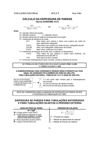 TUBULAÇÕES INDUSTRIAS AULA 9 Prof. Clélio
16
CÁLCULO DA ESPESSURA DE PAREDE
(Norma ANSI/ASME. B.31)
( )
C
PY
E
S
PD
t
h
+
+
=
2
, ou
( )
C
P
PY
E
S
Pd
t
h
+
−
+
=
2
Onde:
P = pressão interna de projeto.
D = diâmetro externo; d = diâmetro interno
Sh= tensão admissível do material na temperatura de projeto.
E = coeficiente de eficiência de solda:
E=1 Para tubos sem costura e tubos com costura por solda de
topo, totalmente radiografa.
E=0,9 Para tubos com costura por solda de topo, radiografia parcial
E=0,85 Idem, sem radiografia, solda pelos dois lados.
E=0,8 Idem, Idem, solda por um só lado.
Y = coeficiente de redução de acordo com o material e a temperatura.
Y=0,4 Para tubos de aço carbono e outros aços ferríticos, em
temperaturas de até 485 °C.
Y=0 Para tubos de ferro fundido.
C = soma das sobreespessura para corrosão, erosão e abertura de roscas.
AS FÓRMULAS NÃO PODEM SER APLICADAS QUANDO P/SE > 0,385
E TAMBÉM QUANDO t > D/6
A SOBREESPESSURA PARA CORROSÃO E EROSÃO SERÁ O PRODUTO DA TAXA
ANUAL DE CORROSÃO PELO NÚMERO DE ANOS DA VIDA ÚTIL;
PARA TUBULAÇÕES EM GERAL, TOMA-SE DE 10 A 15 ANOS DE VIDA ÚTIL.
NA FALTA DE DADOS,
PARA O AÇO CARBONO
E AÇOS DE BAIXA LIGA,
CONSIDERA-SE:
1. 1,2 mm como valor mínimo para a sobreespessura
de corrosão
2. 2,0 mm em serviços de média corrosão
3. até 4,0 mm em serviços de alta corrosão
DEVE-SE CONSIDERAR AINDA A VARIAÇÃO DE ESPESSURA DE PAREDE DEVIDO
O PROCESSO DE FABRICAÇÃO DO TUBO.
ESPESSURA DE PAREDE PARA TUBULAÇÕES ENTERRADAS
E PARA TUBULAÇÕES SUJEITAS A PRESSÃO EXTERNA
AÇÃO DO PESO DA TERRA PRESSÃO DE COLAPSO
W = CgB2
W = Carga sobre o tubo (N/m2
)
C = Coeficiente da natureza do solo
TABELADO PELA NORMA H-1 D AWWA
(American Water Works Association)
g = Peso específico da terra (N/m3
)
B = Largura da trincheira (m)
3
2
1
2






−
=
D
t
E
Pc
λ
c
P = Pressão de colapso
E = Módulo de elasticidade do material
λ = Módulo de Poisson do material
 