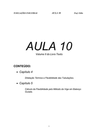 TUBULAÇÕES INDUSTRIAS AULA 10 Prof. Clélio
1
AULA 10
Volume II do Livro Texto
CONTEÚDO:
• Capítulo 4
Dilatação Térmica e Flexibilidade das Tubulações.
• Capítulo 5
Cálculo da Flexibilidade pelo Método da Viga em Balanço
Guiada.
 