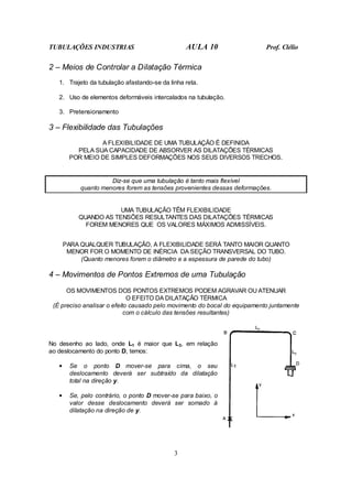 TUBULAÇÕES INDUSTRIAS AULA 10 Prof. Clélio
3
2 – Meios de Controlar a Dilatação Térmica
1. Trajeto da tubulação afastando-se da linha reta.
2. Uso de elementos deformáveis intercalados na tubulação.
3. Pretensionamento
3 – Flexibilidade das Tubulações
A FLEXIBILIDADE DE UMA TUBULAÇÃO É DEFINIDA
PELA SUA CAPACIDADE DE ABSORVER AS DILATAÇÕES TÉRMICAS
POR MEIO DE SIMPLES DEFORMAÇÕES NOS SEUS DIVERSOS TRECHOS.
Diz-se que uma tubulação é tanto mais flexível
quanto menores forem as tensões provenientes dessas deformações.
UMA TUBULAÇÃO TÊM FLEXIBILIDADE
QUANDO AS TENSÕES RESULTANTES DAS DILATAÇÕES TÉRMICAS
FOREM MENORES QUE OS VALORES MÁXIMOS ADMISSÍVEIS.
PARA QUALQUER TUBULAÇÃO, A FLEXIBILIDADE SERÁ TANTO MAIOR QUANTO
MENOR FOR O MOMENTO DE INÉRCIA DA SEÇÃO TRANSVERSAL DO TUBO.
(Quanto menores forem o diâmetro e a espessura de parede do tubo)
4 – Movimentos de Pontos Extremos de uma Tubulação
OS MOVIMENTOS DOS PONTOS EXTREMOS PODEM AGRAVAR OU ATENUAR
O EFEITO DA DILATAÇÃO TÉRMICA
(É preciso analisar o efeito causado pelo movimento do bocal do equipamento juntamente
com o cálculo das tensões resultantes)
No desenho ao lado, onde L1 é maior que L3, em relação
ao deslocamento do ponto D, temos:
• Se o ponto D mover-se para cima, o seu
deslocamento deverá ser subtraído da dilatação
total na direção y.
• Se, pelo contrário, o ponto D mover-se para baixo, o
valor desse deslocamento deverá ser somado à
dilatação na direção de y.
 