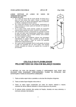 TUBULAÇÕES INDUSTRIAS AULA 10 Prof. Clélio
7
LINHAS VERTICAIS AO LONGO DE VASOS EM
TEMPERATURA ELEVADA.
NA FIGURA AO LADO:
• Se a altura do bocal não for muito grande, de forma que o
peso da linha possa ficar sobre o bocal, a solução mais
simples será ter um trecho horizontal BC capaz de absorver,
por flexão, a dilatação do trecho vertical.
• Se o trecho BC precisar ser muito grande, ocasionando um
peso excessivo no bocal, pode ser colocado um suporte de
molas no ponto C.
• Se os pesos forem ainda maiores, poderá ser necessário
colocar outros suportes de molas, no ponto D, por exemplo.
• Para dilatações maiores, conservando-se a posição do ponto
B, pode ser dado maior flexibilidade modificando o traçado
do trecho horizontal e/ou do trecho vertical, como mostram
as linhas tracejadas da figura.
• No caso anterior, será preferível colocar uma ancoragem
intermediária no próprio vaso ( próximo ao ponto C) para
isolar os dois trechos, e fazer as curvas de expansão
trabalharem independentemente.
• Se o peso total da tubulação não for muito grande, de forma
a poder ser suportado por um único ponto, uma solução
simples consistirá em colocar um suporte fixo, no ponto E,
por exemplo.
CÁLCULO DA FLEXIBILIDADE
PELO MÉTODO DA VIGA EM BALANÇO GUIADA
O MÉTODO DA VIGA EM BALANÇO GUIADA É APROXIMADO QUE PODE SER
APLICADO PARA QUAISQUER CONFIGURAÇÕES, PLANAS OU ESPACIAIS, QUE
SATISFAÇAM A TODAS AS SEGUINTES CONDIÇÕES:
1. Todos os lados sejam retos e paralelos a uma das três direções ortogonais.
2. Todos os lados façam ângulos retos entre si.
3. Todos os lados sejam constituídos por tubos de mesmo material e mesmo
momento de inércia (Mesmo diâmetro e mesma espessura de parede).
4. O sistema tenha somente dois pontos de fixação, situados em seus extremos, e
nenhuma restrição intermediária.
 