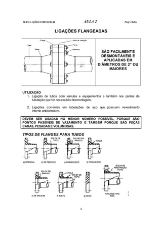 TUBULAÇÕES INDUSTRIAS AULA 2 Prof. Clélio
4
LIGAÇÕES FLANGEADAS
SÃO FACILMENTE
DESMONTÁVEIS E
APLICADAS EM
DIÂMETROS DE 2” OU
MAIORES
UTILIZAÇÃO
1. Ligação de tubos com válvulas e equipamentos e também nos pontos da
tubulação que for necessário desmontagem;
2. Ligações correntes em tubulações de aço que possuam revestimento
interno anticorrosivo.
DEVEM SER USADAS NO MENOR NÚMERO POSSÍVEL, PORQUE SÃO
PONTOS PASSÍVEIS DE VAZAMENTO E TAMBÉM PORQUE SÃO PEÇAS
CARAS, PESADAS E VOLUMOSAS.
TIPOS DE FLANGES PARA TUBOS
 