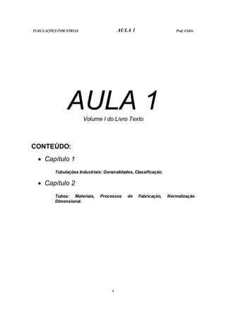 TUBULAÇÕES INDUSTRIAS AULA 1 Prof. Clélio
4
AULA 1
Volume I do Livro Texto
CONTEÚDO:
• Capítulo 1
Tubulações Industriais: Generalidades, Classificação.
• Capítulo 2
Tubos: Materiais, Processos de Fabricação, Normalização
Dimensional.
 