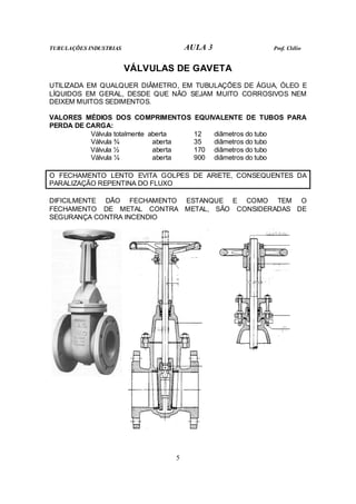 TUBULAÇÕES INDUSTRIAS AULA 3 Prof. Clélio
5
VÁLVULAS DE GAVETA
UTILIZADA EM QUALQUER DIÂMETRO, EM TUBULAÇÕES DE ÁGUA, ÓLEO E
LÍQUIDOS EM GERAL, DESDE QUE NÃO SEJAM MUITO CORROSIVOS NEM
DEIXEM MUITOS SEDIMENTOS.
VALORES MÉDIOS DOS COMPRIMENTOS EQUIVALENTE DE TUBOS PARA
PERDA DE CARGA:
Válvula totalmente aberta 12 diâmetros do tubo
Válvula ¾ aberta 35 diâmetros do tubo
Válvula ½ aberta 170 diâmetros do tubo
Válvula ¼ aberta 900 diâmetros do tubo
O FECHAMENTO LENTO EVITA GOLPES DE ARIETE, CONSEQUENTES DA
PARALIZAÇÃO REPENTINA DO FLUXO
DIFICILMENTE DÃO FECHAMENTO ESTANQUE E COMO TEM O
FECHAMENTO DE METAL CONTRA METAL, SÃO CONSIDERADAS DE
SEGURANÇA CONTRA INCENDIO
 