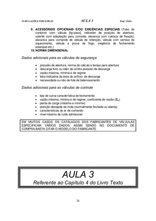 TUBULAÇÕES INDUSTRIAS AULA 3 Prof. Clélio
26
9. ACESSÓRIOS OPCIONAIS E/OU EXIGÊNCIAS ESPECIAIS (Tubo de
contorno com válvula [by-pass], indicador de posição de abertura,
volante com adaptação para corrente, alavanca com catraca de fixação,
alavanca para comando de válvula de retenção, válvula com camisa de
aquecimento, válvula a prova de fogo, exigência de fechamento
estanque etc.)
10. NORMA DIMENSIONAL
Dados adicionais para as válvulas de segurança
• pressão de abertura, norma de cálculo e tempo para abertura
• descarga livre ou valor da contra pressão de descarga
• vazão máxima, mínima e de regime
• letra indicativa da área do orifício de descarga
• necessidade ou não de fole de balanceamento
Dados adicionais para as válvulas de controle
• tipo de curva característica de fechamento
• vazão máxima, mínima e de regime, coeficiente de vazão (Cv)
• perda de carga (máxima e mínima)
• posição desejada da mola (normalmente fechada ou aberta)
• características do ar de comando
• nível máximo de ruído admissível
EM MUITOS CASOS OS CATÁLAGOS DOS FABRICANTES DE VÁLVULAS
ESPECIFICAM VÁRIOS DADOS, ASSIM SENDO NO DOCUMENTO DE
COMPRA BASTA CITAR O MODELO DO FABRICANTE
AULA 3
Referente ao Capítulo 4 do Livro Texto
 