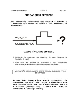 TUBULAÇÕES INDUSTRIAS AULA 4 Prof. Clélio
3
PURGADORES DE VAPOR
SÃO DISPOSITIVOS AUTOMÁTICOS QUE SEPARAM E ELIMINAM O
CONDENSADO DAS LINHAS DE VAPOR E DOS APARELHOS DE
AQUECIMENTO.
VAPOR +
CONDENSADO ?
CASOS TÍPICOS DE EMPREGO
1. Eliminação de condensado das tubulações de vapor (drenagem de
tubulações de vapor).
2. Reter vapor nos aparelhos de aquecimento a vapor (aquecedores,
refervedores, serpentinas de aquecimento, autoclaves, estufas etc.).
A INSTALAÇÃO DO PURGADOR É DIFERENTE PARA CADA CASO TÍPICO
DE EMPREGO
APESAR DAS INSTALAÇÕES SEREM DIFERENTES, EM
QUALQUER UM DOS DOIS CASOS A DESCARGA DOS
PURGADORES PODE SER FEITA DIRETAMENTE PARA A
ATMOSFERA (Descarga livre) OU PARA UMA LINHA DE
CONDENSADO (Descarga fechada)
 