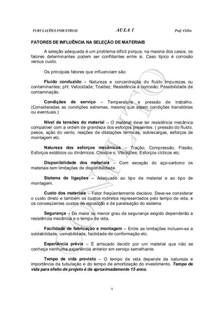 TUBULAÇÕES INDUSTRIAS AULA 1 Prof. Clélio
9
FATORES DE INFLUÊNCIA NA SELEÇÃO DE MATERIAIS
A seleção adequada é um problema difícil porque, na maioria dos casos, os
fatores determinantes podem ser conflitantes entre si. Caso típico é corrosão
versus custo.
Os principais fatores que influenciam são:
Fluido conduzido – Natureza e concentração do fluido Impurezas ou
contaminantes; pH; Velocidade; Toxidez; Resistência à corrosão; Possibilidade de
contaminação.
Condições de serviço – Temperatura e pressão de trabalho.
(Consideradas as condições extremas, mesmo que sejam condições transitórias
ou eventuais.)
Nível de tensões do material – O material deve ter resistência mecânica
compatível com a ordem de grandeza dos esforços presentes. ( pressão do fluido,
pesos, ação do vento, reações de dilatações térmicas, sobrecargas, esforços de
montagem etc.
Natureza dos esforços mecânicos – Tração; Compressão; Flexão;
Esforços estáticos ou dinâmicos; Choque s; Vibrações; Esforços cíclicos etc.
Disponibilidade dos materiais – Com exceção do aço-carbono os
materiais tem limitações de disponibilidade.
Sistema de ligações – Adequado ao tipo de material e ao tipo de
montagem.
Custo dos materiais – Fator freqüentemente decisivo. Deve-se considerar
o custo direto e também os custos indiretos representados pelo tempo de vida, e
os conseqüentes custos de reposição e de paralisação do sistema.
Segurança – Do maior ou menor grau de segurança exigido dependerão a
resistência mecânica e o tempo de vida.
Facilidade de fabricação e montagem – Entre as limitações incluem-se a
soldabilidade, usinabilidade, facilidade de conformação etc.
Experiência prévia – É arriscado decidir por um material que não se
conheça nenhuma experiência anterior em serviço semelhante.
Tempo de vida previsto – O tempo de vida depende da natureza e
importância da tubulação e do tempo de amortização do investimento. Tempo de
vida para efeito de projeto é de aproximadamente 15 anos.
 