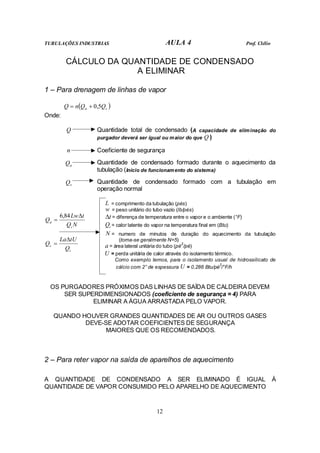 TUBULAÇÕES INDUSTRIAS AULA 4 Prof. Clélio
12
CÁLCULO DA QUANTIDADE DE CONDENSADO
A ELIMINAR
1 – Para drenagem de linhas de vapor
( )
s
a Q
Q
n
Q 5
,
0
+
=
Onde:
Q Quantidade total de condensado (A capacidade de eliminação do
purgador deverá ser igual ou maior do que Q )
n Coeficiente de segurança
a
Q Quantidade de condensado formado durante o aquecimento da
tubulação (Início de funcionamento do sistema)
s
Q Quantidade de condensado formado com a tubulação em
operação normal
L = comprimento da tubulação (pés)
w = peso unitário do tubo vazio (lb/pés)
t
∆ = diferença de temperatura entre o vapor e o ambiente (°F)
i
Q = calor latente do vapor na temperatura final em (Btu)
N = numero de minutos de duração do aquecimento da tubulação
(toma-se geralmente N=5)
a = área lateral unitária do tubo (pé
2
/pé)
N
Q
t
Lw
Q
i
a
∆
=
84
,
6
i
s
Q
tU
La
Q
∆
=
U = perda unitária de calor através do isolamento térmico.
Como exemplo temos, para o isolamento usual de hidrossilicato de
cálcio com 2” de espessura U = 0,286 Btu/pé
2
/°F/h
OS PURGADORES PRÓXIMOS DAS LINHAS DE SAÍDA DE CALDEIRA DEVEM
SER SUPERDIMENSIONADOS (coeficiente de segurança = 4) PARA
ELIMINAR A ÁGUA ARRASTADA PELO VAPOR.
QUANDO HOUVER GRANDES QUANTIDADES DE AR OU OUTROS GASES
DEVE-SE ADOTAR COEFICIENTES DE SEGURANÇA
MAIORES QUE OS RECOMENDADOS.
2 – Para reter vapor na saída de aparelhos de aquecimento
A QUANTIDADE DE CONDENSADO A SER ELIMINADO É IGUAL À
QUANTIDADE DE VAPOR CONSUMIDO PELO APARELHO DE AQUECIMENTO
 