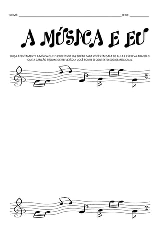 NOME: ______________________________________________________________________SÉRIE: _____________
A MÚSICA E EU
OUÇA ATENTAMENTE A MÍSICA QUE O PROFESSOR IRA TOCAR PARA VOCÊS EM SALA DE AULA E ESCREVA ABAIXO O
QUE A CANÇÃO TROUXE DE REFLEXÃO A VOCÊ SONRE O CONTEXTO SOCIOEMOCIONAL
 
