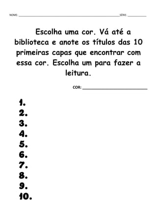 NOME: ______________________________________________________________________SÉRIE: _____________
Escolha uma cor. Vá até a
biblioteca e anote os títulos das 10
primeiras capas que encontrar com
essa cor. Escolha um para fazer a
leitura.
COR: _______________________________
1.
2.
3.
4.
5.
6.
7.
8.
9.
10.
 