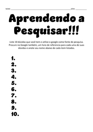 NOME: ______________________________________________________________________SÉRIE: _____________
Aprendendo a
Pesquisar!!!
Liste 10 dúvidas que você tem e utilize o google como fonte de pesquisa.
Procure no Google também, um livro de referencia para cada uma de suas
dúvidas e anote seu nome abaixo de cada item listados.
1.
2.
3.
4.
5.
6.
7.
8.
9.
10.
 