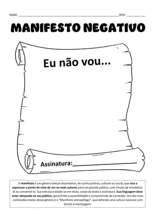 NOME: ______________________________________________________________________SÉRIE: _____________
MANIFESTO NEGATIVO
O manifesto é um gênero textual dissertativo, de cunho político, cultural ou social, que visa a
expressar o ponto de vista de um ou mais autores para um grande público, com intuito de sensibilizá-
lo ou convencê-lo. Sua estrutura divide-se em título, corpo do texto e assinatura. Sua linguagem deve
estar adequada ao seu público, garantindo a acessibilidade e compreensão do conteúdo. Um dos mais
conhecidos textos desse gênero é o “Manifesto antropófago”, que defende uma cultura nacional com
direito à mestiçagem.
 