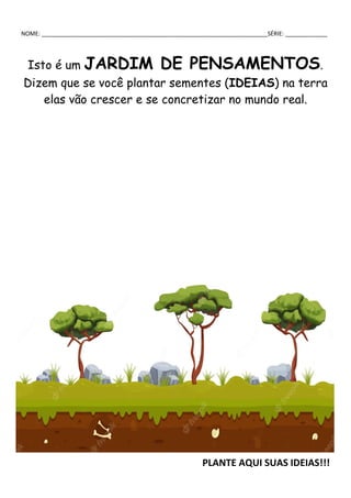 NOME: ______________________________________________________________________SÉRIE: _____________
Isto é um JARDIM DE PENSAMENTOS.
Dizem que se você plantar sementes (IDEIAS) na terra
elas vão crescer e se concretizar no mundo real.
PLANTE AQUI SUAS IDEIAS!!!
 