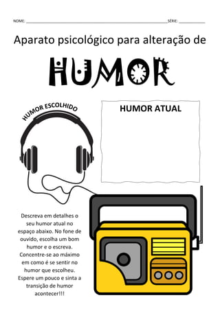 NOME: ______________________________________________________________________SÉRIE: _____________
Aparato psicológico para alteração de
HUMOR
HUMOR ATUAL
Descreva em detalhes o
seu humor atual no
espaço abaixo. No fone de
ouvido, escolha um bom
humor e o escreva.
Concentre-se ao máximo
em como é se sentir no
humor que escolheu.
Espere um pouco e sinta a
transição de humor
acontecer!!!
 