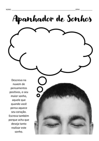 NOME: ______________________________________________________________________SÉRIE: _____________
Apanhador de Sonhos
Descreva na
nuvem de
pensamentos
positivos, o seu
maior sonho,
aquele que
quando você
pensa aquece
seu coração.
Escreva também
porque acha que
deseja tanto
realizar este
sonho.
 