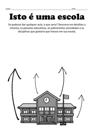 NOME: ______________________________________________________________________SÉRIE: _____________
Isto é uma escola
Se pudesse dar qualquer aula, o que seria? Descreva em detalhes a
ementa, os passeios educativos, os palestrantes convidados e as
disciplinas que gostaria que tivesse em sua escola.
 