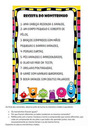 Ao final dos comandos, observe junto da turma os monstros criados e questione:
• Os monstrinhos ficaram iguais?
• Por que ficaram diferentes se todos receberam os mesmos comandos?
• Reflita junto com a turma. Conduza a turma a compreender que somos diferentes, que
cada um compreende do seu jeito e que todos vão aprender juntos, mas não
necessariamente ao mesmo tempo e ou da mesma forma.
Exponha na sala os monstrinhos criados.
 