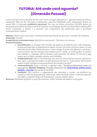 TUTORIA: Até onde você aguenta?
(Dimensão Pessoal)
Como você lida com os desafios do dia a dia? Você consegue administrar e aguentar tantas pressões e
cobranças? Hoje em dia, em todas as dimensões, uma das habilidades mais requisitadas dentro do
século XXI é a chamada resiliência emocional. Por isso, na última sexta-feira (23/09), dentro do
Planejamento Coletivo de Tutoria do Prof. Jonathan, os estudantes do PEI Lino Vieira Ruivo (Ibiúna/SP)
foram convidados a refletir e a exercitar essa competência tão importante para a sociedade
contemporânea. Confira!
Objetivo: Desenvolver uma maior resiliência emocional diante das pressões e desafios do cotidiano;
Dimensão: Pessoal;
Competências socioemocionais: [Resiliência emocional] - Tolerância ao estresse;
Desenvolvimento:
1. Sensibilização: a) entregue três bolinhas de papel ou de plástico para cada estudante;
b) peça para que eles se organizem em duplas, em pé e em frente um para o outro; c) cada
tutorado deverá olhar fixamente para o outro colega; d) quem não aguentar a pressão e
sorrir primeiro deverá entregar uma bolinha para o amigo; e) assim ganhar ou perder
uma bolinha, o estudante deverá desafiar outro parceiro de tutoria; f) vencerá o jogo
aquele que, no final, conseguir ajuntar mais bolinhas.
2. Problematização: Após a sensibilização, por meio de uma roda de conversa, apresente-
lhes agora a questão norteadora do planejamento de tutoria: "Como posso desenvolver
melhor minha resiliência emocional diante dos desafios da vida?".
3. Contextualização: Exiba e comente o seguinte vídeo: "Resiliência Emocional: Como ser
casca grossa. Minutos Psíquicos. Youtube. Disponível em: RESILIÊNCIA: SENDO CASCA
GROSSA – YouTube Acesso em 22 set 2022"
4. Avaliação: Para verificar o engajamento dos tutorados e receber um feedback em
relação ao tema do planejamento, solicite que cada estudante realize, conforme sugerido
nos slides, a seguinte Rotina de Pensamento: conecto-amplio-aplico.
Recursos: Notebook, projetor ou aparelho televisor, slides, bolinhas de plástico ou de papel.
 