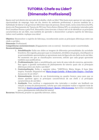 TUTORIA: Chefe ou Líder?
(Dimensão Profissional)
Quem você será dentro do mercado de trabalho: chefe ou líder? Não basta mais apenas ter um cargo ou
oportunidade de emprego, hoje em dia, dentro do ambiente profissional, é preciso também ter a
habilidade de liderar e de gerenciar diferentes tipos de pessoas. Desse modo, nesta sexta-feira (16/09),
dentro do Planejamento de Tutoria do PEI Lino Vieira Ruivo (Ibiúna/SP), os estudantes tutorados pelo
Prof. Jonathan Pessoa e pela Prof. Alessandra Lima tiveram a chance não só de identificar as principais
características de um líder, mas também de aprender a desenvolver o próprio espírito de liderança.
Lidere você também: replique essa ideia!
Objetivo: Desenvolver o espírito de liderança, reconhecendo assim as principais diferenças entre um
chefe e um líder;
Dimensão: Profissional;
Competências socioemocionais: [Engajamento com os outros] - Iniciativa social e assertividade.
Desenvolvimento:
1. Sensibilização: Exiba nos slides as imagens de diferentes personalidades da sociedade
brasileira. Em seguida, peça para que os estudantes, divididos em grupos, classifiquem se
as personalidades apresentadas se aproximam mais da figura de um chefe ou de um líder.
No momento em que as classificações ocorrerem, solicite que cada grupo apresente
também suas justificativas.
2. Problematização: Após a sensibilização, por meio de uma roda de conversa, apresente-
lhes agora a questão norteadora do planejamento de tutoria: quais são as principais
diferenças entre um chefe e um líder?
3. Contextualização: Exiba o seguinte vídeo: "CORTELLA, Mário Sérgio. O bom líder
inspira. Youtube. Disponível em: Mario Sergio Cortella - O Bom Líder Inspira – YouTube
Acesso em 16 set 2022".
4. Sistematização: Através de um brainstorming no quadro branco, peça para que os
alunos apontem agora as principais características de um chefe e as principais
características de um líder;
5. Avaliação: Para verificar o engajamento dos tutorados e receber um feedback em
relação ao tema do planejamento, solicite que cada estudante realize o seguinte teste de
liderança: Qual é o seu perfil de liderança? - Quizes - UOL Economia. Aproveite o resultado
para o planejamento individual de tutoria!
Recursos: Notebook, projetor ou aparelho televisor, slides.
 