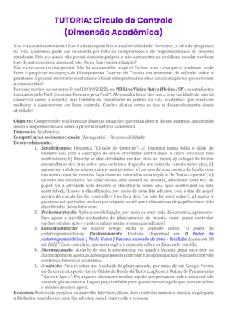 TUTORIA: Círculo do Controle
(Dimensão Acadêmica)
Não é a questão emocional! Não é a defasagem! Não é a vulnerabilidade! Por vezes, a falta de progresso
na vida acadêmica pode ser entendida por falta de compromisso e de responsabilidade do próprio
estudante. Pois ele ainda não possui domínio próprio e não demonstra no cotidiano escolar nenhum
tipo de autonomia ou autocontrole. O que fazer nessa situação?
Não existe uma receita pronta! Não há um caminho mágico! Porém, uma coisa que o professor pode
fazer é propiciar no espaço de Planejamento Coletivo de Tutoria um momento de reflexão sobre o
problema. É preciso incentivar o estudante a fazer uma profunda e séria autoavaliação no que se refere
a essa questão!
Por esse motivo, nessa sexta-feira (10/09/2022), no PEI Lino Vieira Ruivo (Ibiúna/SP), os estudantes
tutorados pelo Prof. Jonathan Pessoa e pela Prof.ª. Alessandra Lima tiveram a oportunidade de não só
conversar sobre o assunto, mas também de reconhecer os pontos da vida acadêmica que precisam
melhorar e desenvolver um bom controle. Confira abaixo como se deu o desenvolvimento dessa
atividade!
Objetivo: Compreender e diferenciar diversas situações que estão dentro do seu controle, assumindo
assim a responsabilidade sobre a própria trajetória acadêmica.
Dimensão: Acadêmica;
Competências socioemocionais: [Autogestão] - Responsabilidade
Desenvolvimento:
1. Sensibilização: Dinâmica "Círculo de Controle": a) Imprima numa folha o slide de
número seis com a descrição de cinco atividades controláveis e cinco atividade não
controláveis; b) Recorte as dez atividades em dez tiras de papel; c) coloque de forma
embaralha as dez tiras sobre uma carteira e disponha um controle remoto sobre elas; d)
apresente o slide de número cinco num projetor; e) ao som de uma música de fundo, com
um outro controle remoto, faça entre os tutorados uma espécie de "batata-quente"; e)
quando um estudante for selecionado, este deverá se levantar, selecionar uma tira de
papel, ler a atividade nele descrita e classificá-la como uma ação controlável ou não
controlável; f) após a classificação, por meio de uma fita adesiva, cole a tira de papel
dentro do círculo (se for controlável) ou fora dele (se não for controlável); g) repita o
processo até que todos tenham participado ou até que todas as tiras de papel tenham sido
classificadas pelos tutorados.
2. Problematização: Após a sensibilização, por meio de uma roda de conversa, apresente-
lhes agora a questão norteadora do planejamento de tutoria: como posso controlar
melhor minhas ações e potencializar assim o meu aprendizado?
3. Contextualização: Se houver tempo exiba o seguinte vídeo: "O poder da
autorresponsabilidade. Ilustradamente. Youtube. Disponível em: O Poder da
Autorresponsabilidade | Paulo Vieira | Resumo animado do livro – YouTube Acesso em 08
set 2022". Caso contrário, apenas o sugira e comente sobre as dicas nele contido;
4. Sistematização: Através de um brainstorming no quadro branco, peça para que os
alunos apontem agora as ações que podem controlar e as ações que não possuem controle
dentro da dimensão acadêmica
5. Avaliação: Para receber um feedback do planejamento, por meio de um Google Forms
ou de um relato posterior no Diário de Bordo da Tutora, aplique a Rotina de Pensamento
" Antes e Agora". Peça que os alunos respondam aquilo que pensavam sobre autocontrole
antes do planejamento. Depois peça também para que escrevam aquilo que pensam sobre
o mesmo assunto agora.
Recursos: Notebook, projetor ou aparelho televisor, slides, dois controles remotos, música alegre para
a dinâmica, aparelho de som, fita adesiva, papel, impressão e tesoura.
 