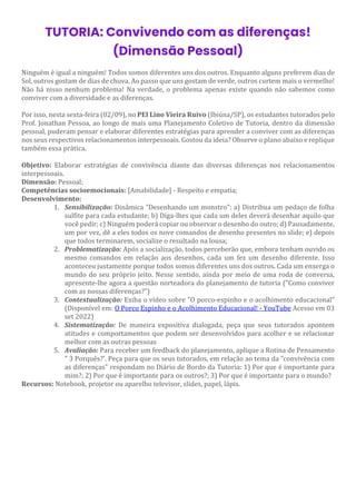 TUTORIA: Convivendo com as diferenças!
(Dimensão Pessoal)
Ninguém é igual a ninguém! Todos somos diferentes uns dos outros. Enquanto alguns preferem dias de
Sol, outros gostam de dias de chuva. Ao passo que uns gostam de verde, outros curtem mais o vermelho!
Não há nisso nenhum problema! Na verdade, o problema apenas existe quando não sabemos como
conviver com a diversidade e as diferenças.
Por isso, nesta sexta-feira (02/09), no PEI Lino Vieira Ruivo (Ibiúna/SP), os estudantes tutorados pelo
Prof. Jonathan Pessoa, ao longo de mais uma Planejamento Coletivo de Tutoria, dentro da dimensão
pessoal, puderam pensar e elaborar diferentes estratégias para aprender a conviver com as diferenças
nos seus respectivos relacionamentos interpessoais. Gostou da ideia? Observe o plano abaixo e replique
também essa prática.
Objetivo: Elaborar estratégias de convivência diante das diversas diferenças nos relacionamentos
interpessoais.
Dimensão: Pessoal;
Competências socioemocionais: [Amabilidade] - Respeito e empatia;
Desenvolvimento:
1. Sensibilização: Dinâmica "Desenhando um monstro": a) Distribua um pedaço de folha
sulfite para cada estudante; b) Diga-lhes que cada um deles deverá desenhar aquilo que
você pedir; c) Ninguém poderá copiar ou observar o desenho do outro; d) Pausadamente,
um por vez, dê a eles todos os nove comandos de desenho presentes no slide; e) depois
que todos terminarem, socialize o resultado na lousa;
2. Problematização: Após a socialização, todos perceberão que, embora tenham ouvido os
mesmo comandos em relação aos desenhos, cada um fez um desenho diferente. Isso
aconteceu justamente porque todos somos diferentes uns dos outros. Cada um enxerga o
mundo do seu próprio jeito. Nesse sentido, ainda por meio de uma roda de conversa,
apresente-lhe agora a questão norteadora do planejamento de tutoria ("Como conviver
com as nossas diferenças?")
3. Contextualização: Exiba o vídeo sobre "O porco-espinho e o acolhimento educacional"
(Disponível em: O Porco Espinho e o Acolhimento Educacional! - YouTube Acesso em 03
set 2022)
4. Sistematização: De maneira expositiva dialogada, peça que seus tutorados apontem
atitudes e comportamentos que podem ser desenvolvidos para acolher e se relacionar
melhor com as outras pessoas
5. Avaliação: Para receber um feedback do planejamento, aplique a Rotina de Pensamento
" 3 Porquês?'. Peça para que os seus tutorados, em relação ao tema da "convivência com
as diferenças" respondam no Diário de Bordo da Tutoria: 1) Por que é importante para
mim?; 2) Por que é importante para os outros?; 3) Por que é importante para o mundo?
Recursos: Notebook, projetor ou aparelho televisor, slides, papel, lápis.
 