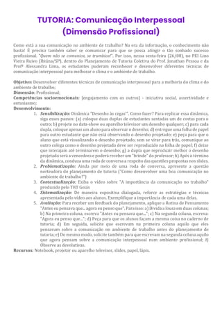 TUTORIA: Comunicação Interpessoal
(Dimensão Profissional)
Como está a sua comunicação no ambiente de trabalho? Na era da informação, o conhecimento não
basta! É preciso também saber se comunicar para que se possa atingir o tão sonhado sucesso
profissional. "Quem não se comunica, se trumbica!". Por isso, nessa sexta-feira (26/08), no PEI Lino
Vieira Ruivo (Ibiúna/SP), dentro do Planejamento de Tutoria Coletiva do Prof. Jonathan Pessoa e da
Profª Alessandra Lima, os estudantes puderam reconhecer e desenvolver diferentes técnicas de
comunicação interpessoal para melhorar o clima e o ambiente de trabalho.
Objetivo: Desenvolver diferentes técnicas de comunicação interpessoal para a melhoria do clima e do
ambiente de trabalho;
Dimensão: Profissional;
Competências socioemocionais: [engajamento com os outros] - iniciativa social, assertividade e
entusiasmo;
Desenvolvimento:
1. Sensibilização: Dinâmica "Desenho às cegas'". Como fazer? Para replicar essa dinâmica,
siga esses passos: (a) coloque duas duplas de estudantes sentadas um de costas para o
outro; b) projete no data-show ou aparelho televisor um desenho qualquer; c) para cada
dupla, coloque apenas um aluno para observar o desenho; d) entregue uma folha de papel
para outro estudante que não está observando o desenho projetado; e) peça para que o
aluno que está visualizando o desenho projetado, sem se virar para trás, comunique ao
outro colega como o desenho projetado deve ser reproduzido na folha de papel; f) deixe
que interajam até terminarem o desenho; g) a dupla que reproduzir melhor o desenho
projetado será a vencedora e poderá receber um "brinde" do professor; h) Após o término
da dinâmica, conduza uma roda de conversa a respeito das questões propostas nos slides.
2. Problematização: Ainda por meio de uma roda de conversa, apresente a questão
norteadora do planejamento de tutoria ("Como desenvolver uma boa comunicação no
ambiente de trabalho?")
3. Contextualização: Exiba o vídeo sobre "A importância da comunicação no trabalho"
produzido pelo TRT Goiás
4. Sistematização: De maneira expositiva dialogada, reforce as estratégias e técnicas
apresentada pelo vídeo aos alunos. Exemplifique a importância de cada uma delas.
5. Avaliação: Para receber um feedback do planejamento, aplique a Rotina de Pensamento
"Antes eu pensava que... agora eu penso que". Para isso: a) Divida a lousa em duas colunas;
b) Na primeira coluna, escreva "Antes eu pensava que..."; c) Na segunda coluna, escreva:
"Agora eu penso que..."; d) Peça para que os alunos façam a mesma coisa no caderno de
tutoria; d) Em seguida, solicite que escrevam na primeira coluna aquilo que eles
pensavam sobre a comunicação no ambiente de trabalho antes do planejamento de
tutoria; e) Do mesmo modo, solicite também para que escrevam na segunda coluna aquilo
que agora pensam sobre a comunicação interpessoal num ambiente profissional; f)
Observe as devolutivas.
Recursos: Notebook, projetor ou aparelho televisor, slides, papel, lápis.
 