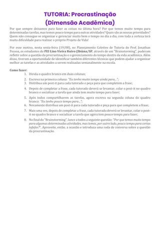 TUTORIA: Procrastinação
(Dimensão Acadêmica)
Por que sempre deixamos para fazer as coisas na última hora? Por que temos muito tempo para
determinadas tarefas, mas temos pouco tempo para outras atividades? Quais são as nossas prioridades?
Quem não consegue se organizar e gerenciar muito bem o tempo no dia a dia, com toda a certeza terá
muita dificuldade para realizar o próprio Projeto de Vida!
Por esse motivo, nesta sexta-feira (19/08), no Planejamento Coletivo de Tutoria do Prof. Jonathan
Pessoa, os estudantes do PEI Lino Vieira Ruivo (Ibiúna/SP, através de um "Brainstorming", puderam
refletir sobre a questão da procrastinação e o gerenciamento do tempo dentro da vida acadêmica. Além
disso, tiveram a oportunidade de identificar também diferentes técnicas que podem ajudar a organizar
melhor as tarefas e as atividades a serem realizadas semanalmente na escola.
Como fazer:
1. Divida o quadro branco em duas colunas;
2. Escreva na primeira coluna: "Eu tenho muito tempo ainda para...";
3. Distribua um post-it para cada tutorado e peça para que completem a frase;
4. Depois de completar a frase, cada tutorado deverá se levantar, colar o post-it no quadro
branco e socializar a tarefa que ainda tem muito tempo para fazer;
5. Após todos compartilharem as tarefas, agora escreva na segunda coluna do quadro
branco: "Eu tenho pouco tempo para...";
6. Novamente distribua um post-it para cada tutorado e peça para que completem a frase;
7. Mais uma vez, depois de completar a frase, cada tutorado deverá se levantar, colar o post-
it no quadro branco e socializar a tarefa que agora tem pouco tempo para fazer;
8. No final do "Brainstorming", lance a todos a seguinte questão: "Por que temos muito tempo
para algumas determinadas atividades, mas temos, por outro lado, pouco tempo para certas
tafefas?". Aproveite, então, a ocasião e introduza uma roda de conversa sobre a questão
da procrastinação.
 