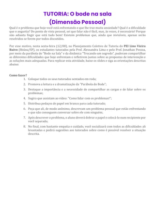 TUTORIA: O bode na sala
(Dimensão Pessoal)
Qual é o problema que hoje você está enfrentando e que lhe traz muita ansiedade? Qual é a dificuldade
que o angustia? Do ponto de vista pessoal, sei que falar não é fácil, mas, às vezes, é necessário! Porque
não adianta fingir que está tudo bem! Existem problemas que, ainda que invisíveis, apenas serão
resolvidos se forem por todos discutidos.
Por esse motivo, nesta sexta-feira (12/08), no Planejamento Coletivo de Tutoria do PEI Lino Vieira
Ruivo (Ibiúna/SP), os estudantes tutorados pela Prof. Alessandra Lima e pelo Prof. Jonathan Pessoa,
por meio da parábola do "Bode na Sala" e da dinâmica "Trocando um segredo", puderam compartilhar
as diferentes dificuldades que hoje enfrentam e refletirem juntos sobre as propostas de intervenção e
as soluções mais adequadas. Para replicar esta atividade, baixe os slides e siga as orientações descritas
abaixo:
Como fazer?
1. Coloque todos os seus tutorados sentados em roda;
2. Promova a leitura e a dramatização da "Parábola do Bode";
3. Destaque a importância e a necessidade de compartilhar as cargas e de falar sobre os
problemas;
4. Sugira que assistam ao vídeo: "Como lidar com os problemas!";
5. Distribua pedaços de papel em branco para cada tutorado;
6. Peça que ali, de modo anônimo, descrevam um problema pessoal que estão enfrentando
e que não conseguem conversar sobre ele com ninguém;
7. Após descrever o problema, o aluno deverá dobrar o papel e colocá-lo num recipiente por
você separado;
8. No final, com bastante empatia e cuidado, você socializará com todos as dificuldades ali
levantadas e pedirá sugestões aos tutorados sobre como é possível resolver a situação
descrita.
 