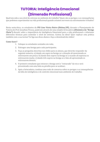 TUTORIA: Inteligência Emocional
(Dimensão Profissional)
Qual tem sido o seu nível de estresse no ambiente de trabalho? Quais são os perigos e as consequências
que podemos experimentar na vida profissional quando estamos nervosos ou extremamente irritados?
Nesta sexta-feira, os estudantes do PEI Lino Vieira Ruivo (Ibiúna/SP), durante o Planejamento de
Tutoria do Prof. Jonathan Pessoa, puderam através de uma simples brincadeira (Dinâmica da "Bexiga
Cheia") discutir sobre a importância da Inteligência Emocional para a vida profissional e relacionar
diferentes técnicas para controlar o nível de estresse. Gostou da ideia? Quer replicar esta prática
também com a sua turma? Se liga nas dicas abaixo e faça o download dos slides!
Como fazer?
1. Coloque os estudantes sentados em roda;
2. Entregue uma bexiga para cada participante;
3. Faça as perguntas descritas nos slides para os alunos, que deverão responder da
seguinte maneira: a) dando um sopro na bexiga se a situação ali mencionada os
estressarem um pouco; b) dando dois sopros na bexiga se a ocasião ali expressa os
estressarem muito; c) dando três sopros na bexiga se o fato ali apresentado os
estressarem demais;
4. O primeiro estudante que estourar a bexiga será o "estourado" da vez e será
presenteado com uma bala ou pirulito para se acalmar;
5. Após a brincadeira, conduza uma roda de conversa sobre os perigos e as consequências
da falta de inteligência e de controle emocional num ambiente de trabalho;
 
