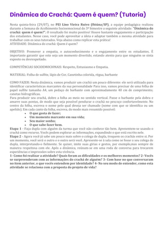 Dinâmica do Crachá: Quem é quem? (Tutoria)
Nesta quinta-feira (29/07), no PEI Lino Vieira Ruivo (Ibiúna/SP), a equipe pedagógica realizou
durante a Semana de Acolhimento Socioemocional do 3º bimestre a seguinte atividade: "Dinâmica do
crachá: quem é quem?". O resultado foi muito positivo! Houve bastante engajamento e participação
dos estudantes. Nesse caso, você pode aproveitar a ideia e adaptar também a mesma atividade para
trabalhar com os seus tutorados. Veja abaixo como replicar esta prática!
ATIVIDADE: Dinâmica do crachá: Quem é quem?
OBJETIVO: Promover a empatia, o autoconhecimento e o engajamento entre os estudantes. É
importante garantir que este seja um momento divertido, estando atento para que ninguém se sinta
exposto ou desrespeitado.
COMPETÊNCIAS SOCIOEMOCIONAIS: Respeito, Entusiasmo e Empatia.
MATERIAL: Folha de sulfite, lápis de Cor, Canetinha colorida, régua, barbante
COMO FAZER: Nesta dinâmica, vamos produzir um crachá um pouco diferente: ele será utilizado para
identificar características marcantes da sua personalidade Para isso, vamos precisar de uma folha de
papel sulfite tamanho A4, um pedaço de barbante com aproximadamente 40 cm de comprimento;
canetas hidrográficas.
Para produzir seu crachá, dobre a folha ao meio no sentido vertical. Passe o barbante pela dobra e
amarre suas pontas, de modo que seja possível pendurar o crachá no pescoço confortavelmente. No
centro da folha, escreva o nome pelo qual deseja ser chamado (nome com que se identifica ou um
apelido). Em cada canto da folha, escreva, do modo mais resumido possível:
• O que gosta de fazer;
• Um momento marcante em sua vida;
• Seu maior sonho;
• O que sabe fazer bem.
Etapa 1 - Faça dupla com alguém da turma que você não conhece tão bem. Apresentem-se usando o
crachá como recurso. Vocês podem explorar as informações, expandindo o que está escrito nele.
Etapa 2 - Agora você já sabe um pouco mais sobre o colega de dupla, troquem os crachás entre si. Por
um momento, você será o outro e o outro será você. Apresente-se à sala como se fosse o seu colega de
dupla, interpretando-o fielmente. Se quiser, imite suas gírias e gestos, por exemplo,mas sempre de
maneira respeitosa com ele. Após a dinâmica, reúnam-se em uma roda de conversa para trocarem
experiências e impressões sobre esta vivência.
1- Como foi realizar a atividade? Quais foram as dificuldades e os melhores momentos? 2- Vocês
se surpreenderam com as informações do crachá de alguém? 3- Com base no que conversaram
no item anterior, o que vocês entendem por identidade? 4- No seu modo de entender, como esta
atividade se relaciona com a proposta do projeto de vida?
 