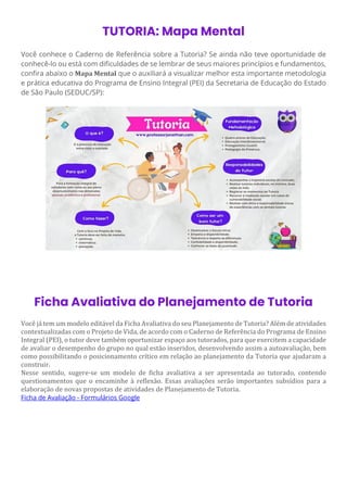 TUTORIA: Mapa Mental
Você conhece o Caderno de Referência sobre a Tutoria? Se ainda não teve oportunidade de
conhecê-lo ou está com dificuldades de se lembrar de seus maiores princípios e fundamentos,
confira abaixo o Mapa Mental que o auxiliará a visualizar melhor esta importante metodologia
e prática educativa do Programa de Ensino Integral (PEI) da Secretaria de Educação do Estado
de São Paulo (SEDUC/SP):
Ficha Avaliativa do Planejamento de Tutoria
Você já tem um modelo editável da Ficha Avaliativa do seu Planejamento de Tutoria? Além de atividades
contextualizadas com o Projeto de Vida, de acordo com o Caderno de Referência do Programa de Ensino
Integral (PEI), o tutor deve também oportunizar espaço aos tutorados, para que exercitem a capacidade
de avaliar o desempenho do grupo no qual estão inseridos, desenvolvendo assim a autoavaliação, bem
como possibilitando o posicionamento crítico em relação ao planejamento da Tutoria que ajudaram a
construir.
Nesse sentido, sugere-se um modelo de ficha avaliativa a ser apresentada ao tutorado, contendo
questionamentos que o encaminhe à reflexão. Essas avaliações serão importantes subsídios para a
elaboração de novas propostas de atividades de Planejamento de Tutoria.
Ficha de Avaliação - Formulários Google
 