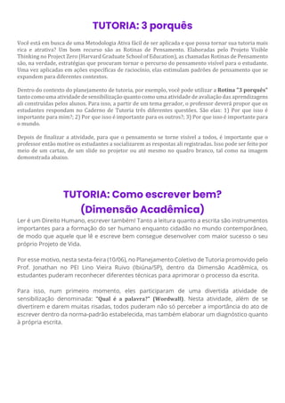 TUTORIA: 3 porquês
Você está em busca de uma Metodologia Ativa fácil de ser aplicada e que possa tornar sua tutoria mais
rica e atrativa? Um bom recurso são as Rotinas de Pensamento. Elaboradas pelo Projeto Visible
Thinking no Project Zero (Harvard Graduate School of Education), as chamadas Rotinas de Pensamento
são, na verdade, estratégias que procuram tornar o percurso do pensamento visível para o estudante.
Uma vez aplicadas em ações específicas de raciocínio, elas estimulam padrões de pensamento que se
expandem para diferentes contextos.
Dentro do contexto do planejamento de tutoria, por exemplo, você pode utilizar a Rotina "3 porquês"
tanto como uma atividade de sensibilização quanto como uma atividade de avaliação das aprendizagens
ali construídas pelos alunos. Para isso, a partir de um tema gerador, o professor deverá propor que os
estudantes respondam no Caderno de Tutoria três diferentes questões. São elas: 1) Por que isso é
importante para mim?; 2) Por que isso é importante para os outros?; 3) Por que isso é importante para
o mundo.
Depois de finalizar a atividade, para que o pensamento se torne visível a todos, é importante que o
professor então motive os estudantes a socializarem as respostas ali registradas. Isso pode ser feito por
meio de um cartaz, de um slide no projetor ou até mesmo no quadro branco, tal como na imagem
demonstrada abaixo.
TUTORIA: Como escrever bem?
(Dimensão Acadêmica)
Ler é um Direito Humano, escrever também! Tanto a leitura quanto a escrita são instrumentos
importantes para a formação do ser humano enquanto cidadão no mundo contemporâneo,
de modo que aquele que lê e escreve bem consegue desenvolver com maior sucesso o seu
próprio Projeto de Vida.
Por esse motivo, nesta sexta-feira (10/06), no Planejamento Coletivo de Tutoria promovido pelo
Prof. Jonathan no PEI Lino Vieira Ruivo (Ibiúna/SP), dentro da Dimensão Acadêmica, os
estudantes puderam reconhecer diferentes técnicas para aprimorar o processo da escrita.
Para isso, num primeiro momento, eles participaram de uma divertida atividade de
sensibilização denominada: "Qual é a palavra?" (Wordwall). Nesta atividade, além de se
divertirem e darem muitas risadas, todos puderam não só perceber a importância do ato de
escrever dentro da norma-padrão estabelecida, mas também elaborar um diagnóstico quanto
à própria escrita.
 