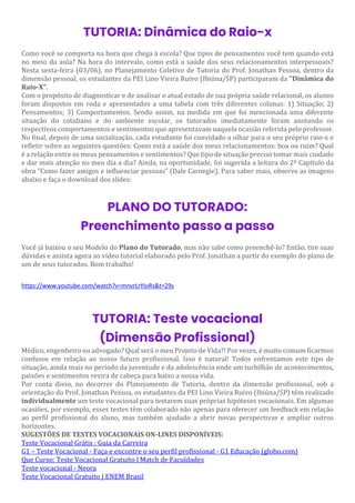 TUTORIA: Dinâmica do Raio-x
Como você se comporta na hora que chega à escola? Que tipos de pensamentos você tem quando está
no meio da aula? Na hora do intervalo, como está a saúde dos seus relacionamentos interpessoais?
Nesta sexta-feira (03/06), no Planejamento Coletivo de Tutoria do Prof. Jonathan Pessoa, dentro da
dimensão pessoal, os estudantes da PEI Lino Vieira Ruivo (Ibiúna/SP) participaram da "Dinâmica do
Raio-X".
Com o propósito de diagnosticar e de analisar o atual estado de sua própria saúde relacional, os alunos
foram dispostos em roda e apresentados a uma tabela com três diferentes colunas: 1) Situação; 2)
Pensamentos; 3) Comportamentos. Sendo assim, na medida em que foi mencionada uma diferente
situação do cotidiano e do ambiente escolar, os tutorados imediatamente foram anotando os
respectivos comportamentos e sentimentos que apresentavam naquela ocasião referida pelo professor.
No final, depois de uma socialização, cada estudante foi convidado a olhar para o seu próprio raio-x e
refletir sobre as seguintes questões: Como está a saúde dos meus relacionamentos: boa ou ruim? Qual
é a relação entre os meus pensamentos e sentimentos? Que tipo de situação preciso tomar mais cuidado
e dar mais atenção no meu dia a dia? Ainda, na oportunidade, foi sugerida a leitura do 2º Capítulo da
obra "Como fazer amigos e influenciar pessoas" (Dale Carnegie). Para saber mais, observe as imagens
abaixo e faça o download dos slides:
PLANO DO TUTORADO:
Preenchimento passo a passo
Você já baixou o seu Modelo do Plano do Tutorado, mas não sabe como preenchê-lo? Então, tire suas
dúvidas e assista agora ao vídeo tutorial elaborado pelo Prof. Jonathan a partir do exemplo do plano de
um de seus tutorados. Bom trabalho!
https://www.youtube.com/watch?v=mnvrLrYIoRs&t=29s
TUTORIA: Teste vocacional
(Dimensão Profissional)
Médico, engenheiro ou advogado? Qual será o meu Projeto de Vida?! Por vezes, é muito comum ficarmos
confusos em relação ao nosso futuro profissional. Isso é natural! Todos enfrentamos este tipo de
situação, ainda mais no período da juventude e da adolescência onde um turbilhão de acontecimentos,
paixões e sentimentos revira de cabeça para baixo a nossa vida.
Por conta disso, no decorrer do Planejamento de Tutoria, dentro da dimensão profissional, sob a
orientação do Prof. Jonathan Pessoa, os estudantes da PEI Lino Vieira Ruivo (Ibiúna/SP) têm realizado
individualmente um teste vocacional para testarem suas próprias hipóteses vocacionais. Em algumas
ocasiões, por exemplo, esses testes têm colaborado não apenas para oferecer um feedback em relação
ao perfil profissional do aluno, mas também ajudado a abrir novas perspectivas e ampliar outros
horizontes.
SUGESTÕES DE TESTES VOCACIONAIS ON-LINES DISPONÍVEIS:
Teste Vocacional Grátis : Guia da Carreira
G1 – Teste Vocacional - Faça e encontre o seu perfil profissional - G1 Educação (globo.com)
Que Curso: Teste Vocacional Gratuito l Match de Faculdades
Teste vocacional - Neora
Teste Vocacional Gratuito | ENEM Brasil
 